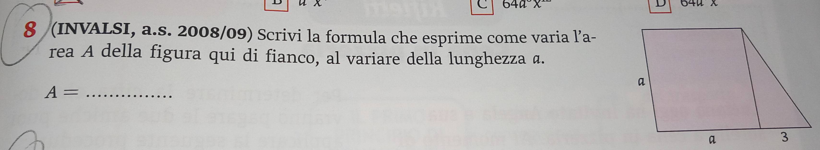 4 64u x 
C 64ax
D 
8 (INVALSI, a.s. 2008/09) Scrivi la formula che esprime come varia l’a- 
rea A della figura qui di fianco, al variare della lunghezza α.
A= _