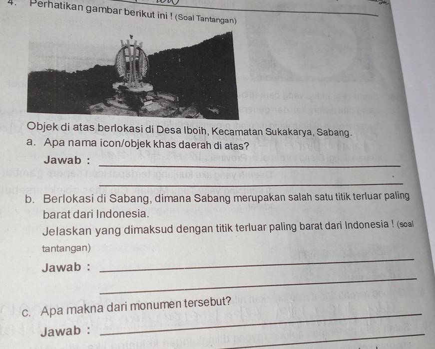 Perhatikan gambar berikut ini ! (Soal Tantangan) 
Objek di atas berlokasi di Desa Iboih, Kecamatan Sukakarya, Sabang. 
a. Apa nama icon/objek khas daerah di atas? 
Jawab :_ 
_ 
b. Berlokasi di Sabang, dimana Sabang merupakan salah satu titik terluar paling 
barat dari Indonesia. 
Jelaskan yang dimaksud dengan titik terluar paling barat dari Indonesia ! (soal 
_ 
tantangan) 
_ 
Jawab : 
_ 
c. Apa makna dari monumen tersebut? 
Jawab : 
_