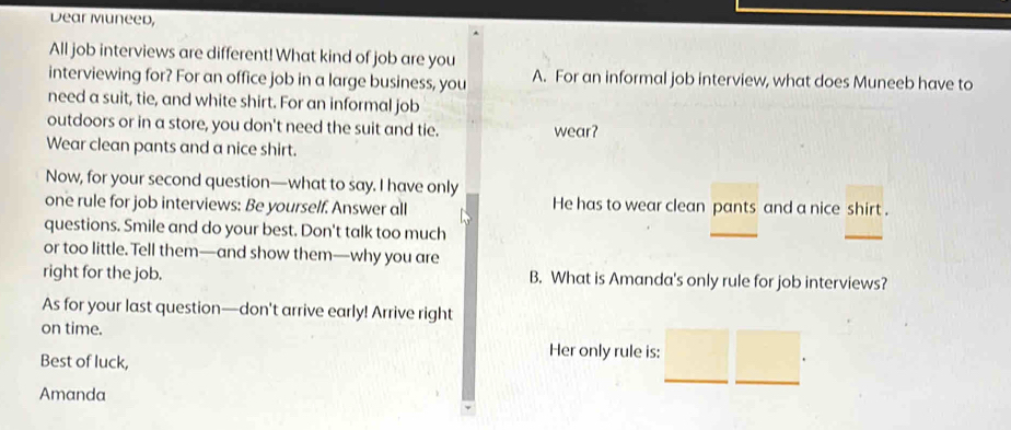 Dear Muneed, 
All job interviews are different! What kind of job are you 
interviewing for? For an office job in a large business, you A. For an informal job interview, what does Muneeb have to 
need a suit, tie, and white shirt. For an informal job 
outdoors or in a store, you don't need the suit and tie. wear? 
Wear clean pants and a nice shirt. 
Now, for your second question—what to say. I have only 
one rule for job interviews: Be yourself. Answer all He has to wear clean pants and a nice shirt . 
questions. Smile and do your best. Don't talk too much 
_ 
_ 
or too little. Tell them—and show them—why you are 
right for the job. B. What is Amanda's only rule for job interviews? 
As for your last question—don't arrive early! Arrive right 
on time. 
Best of luck, 
Her only rule is: 
_ 
Amanda