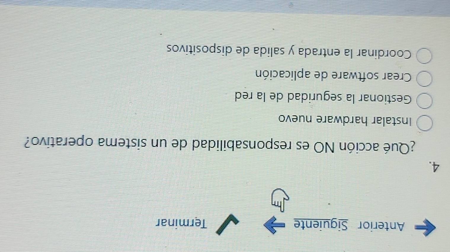 Anterior Siguiente Terminar
4.
¿Qué acción NO es responsabilidad de un sistema operativo?
Instalar hardware nuevo
Gestionar la seguridad de la red
Crear software de aplicación
Coordinar la entrada y salida de dispositivos