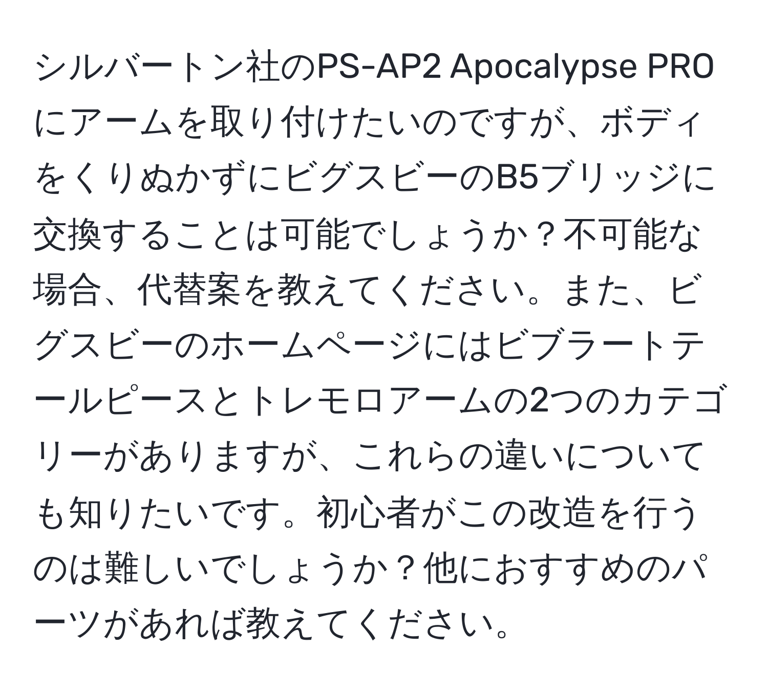 シルバートン社のPS-AP2 Apocalypse PROにアームを取り付けたいのですが、ボディをくりぬかずにビグスビーのB5ブリッジに交換することは可能でしょうか？不可能な場合、代替案を教えてください。また、ビグスビーのホームページにはビブラートテールピースとトレモロアームの2つのカテゴリーがありますが、これらの違いについても知りたいです。初心者がこの改造を行うのは難しいでしょうか？他におすすめのパーツがあれば教えてください。