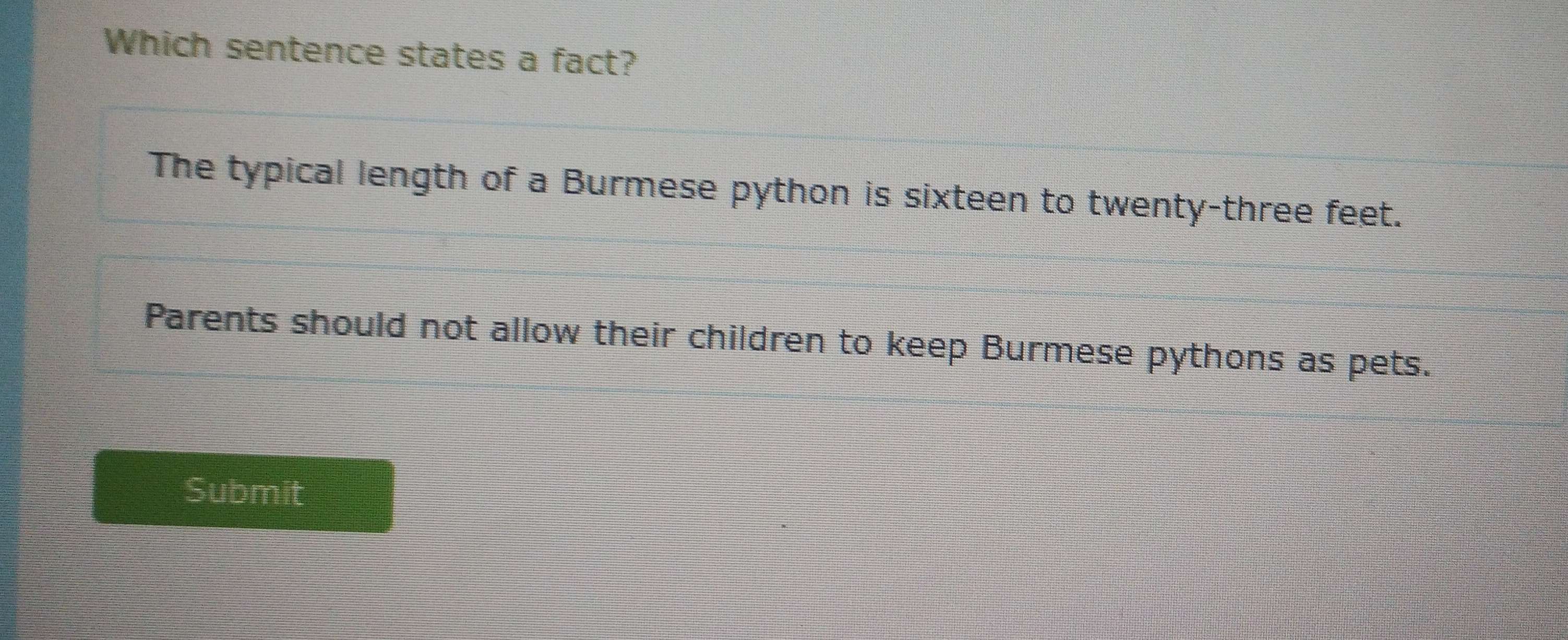 Which sentence states a fact?
The typical length of a Burmese python is sixteen to twenty-three feet.
Parents should not allow their children to keep Burmese pythons as pets.
Submit