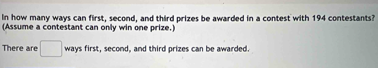 In how many ways can first, second, and third prizes be awarded in a contest with 194 contestants? 
(Assume a contestant can only win one prize.) 
There are ways first, second, and third prizes can be awarded.