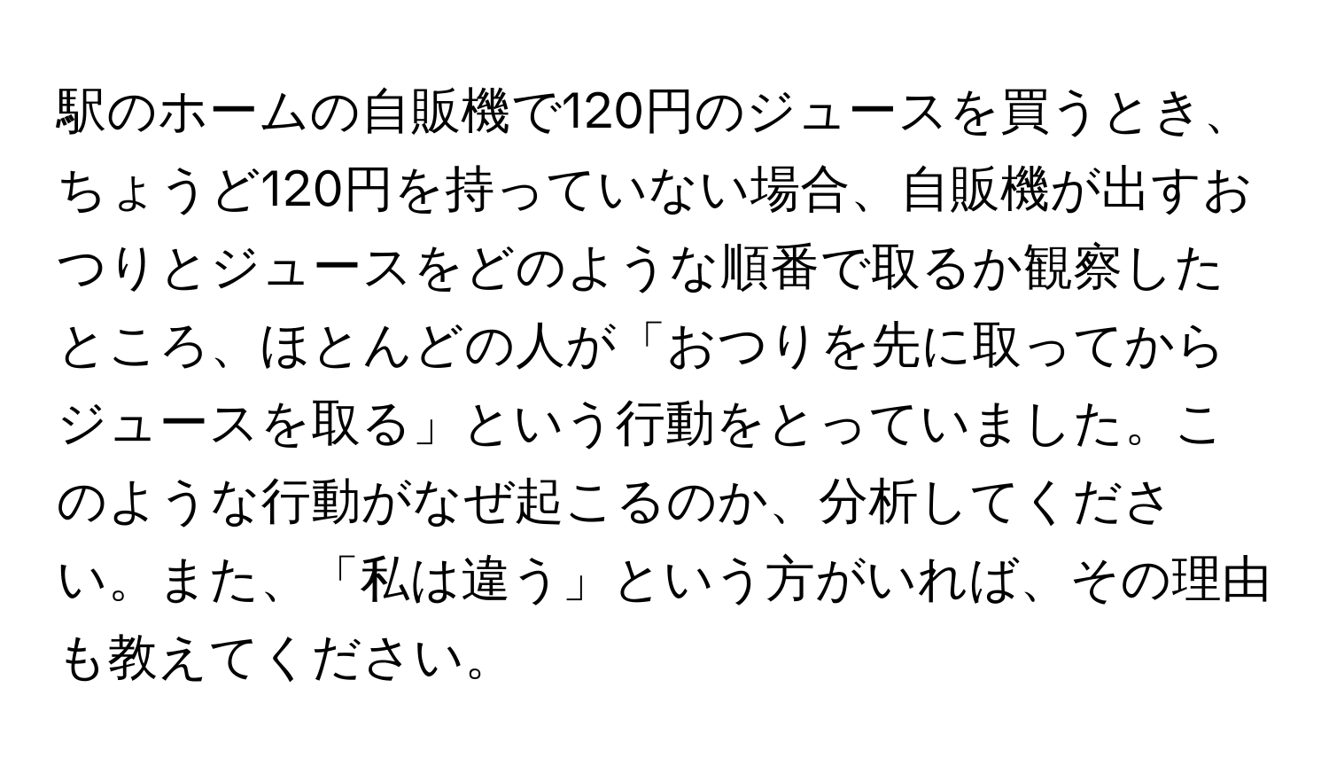 駅のホームの自販機で120円のジュースを買うとき、ちょうど120円を持っていない場合、自販機が出すおつりとジュースをどのような順番で取るか観察したところ、ほとんどの人が「おつりを先に取ってからジュースを取る」という行動をとっていました。このような行動がなぜ起こるのか、分析してください。また、「私は違う」という方がいれば、その理由も教えてください。