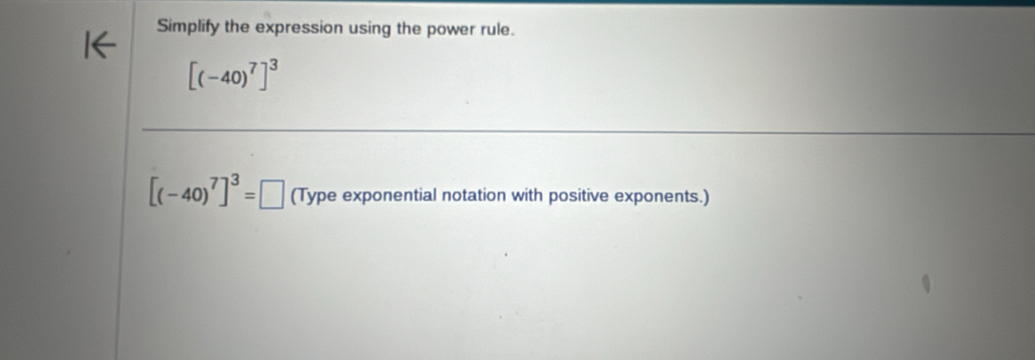 Simplify the expression using the power rule.
[(-40)^7]^3
[(-40)^7]^3=□ (Type exponential notation with positive exponents.)