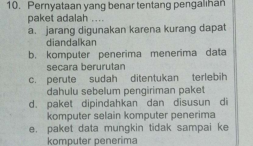 Pernyataan yang benar tentang pengalihan
paket adalah ....
a. jarang digunakan karena kurang dapat
diandalkan
b. komputer penerima menerima data
secara berurutan
c. perute sudah ditentukan terlebih
dahulu sebelum pengiriman paket
d. paket dipindahkan dan disusun di
komputer selain komputer penerima
e. paket data mungkin tidak sampai ke
komputer penerima