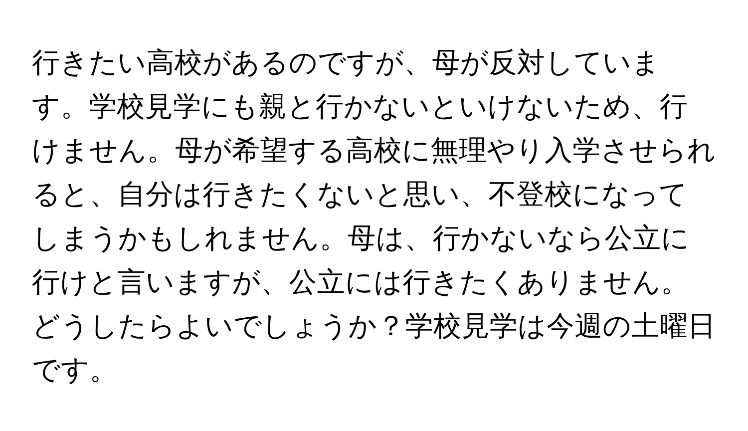 行きたい高校があるのですが、母が反対しています。学校見学にも親と行かないといけないため、行けません。母が希望する高校に無理やり入学させられると、自分は行きたくないと思い、不登校になってしまうかもしれません。母は、行かないなら公立に行けと言いますが、公立には行きたくありません。どうしたらよいでしょうか？学校見学は今週の土曜日です。