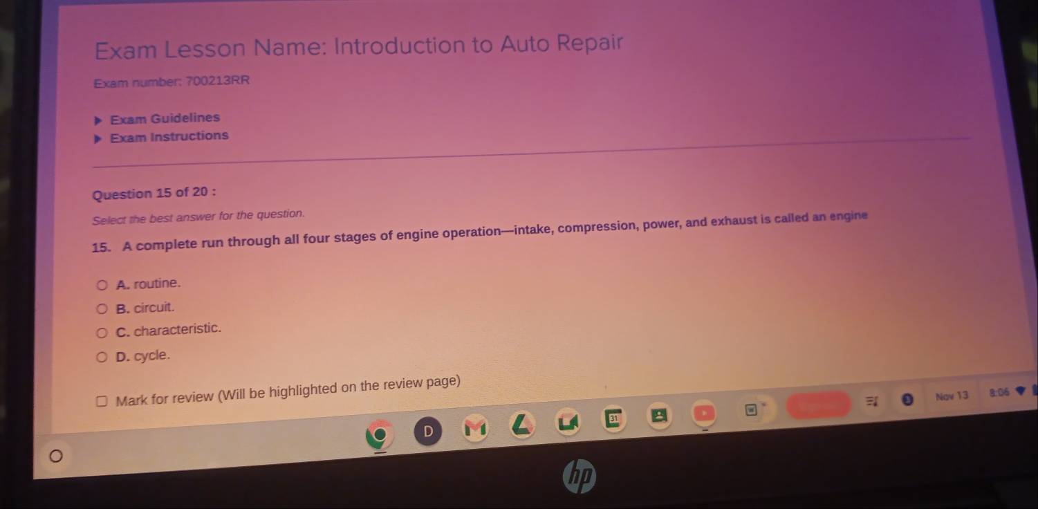 Exam Lesson Name: Introduction to Auto Repair
Exam number: 700213RR
Exam Guidelines
Exam Instructions
Question 15 of 20 :
Select the best answer for the question.
15. A complete run through all four stages of engine operation—intake, compression, power, and exhaust is called an engine
A. routine.
B. circuit.
C. characteristic.
D. cycle.
Mark for review (Will be highlighted on the review page)
Nav 13 8:06