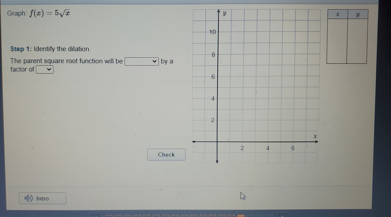 Graph: f(x)=5sqrt(x)
Step 1: Identify the dilation. 
The parent square root function will be □ by a 
factor of 
Check 
Intro