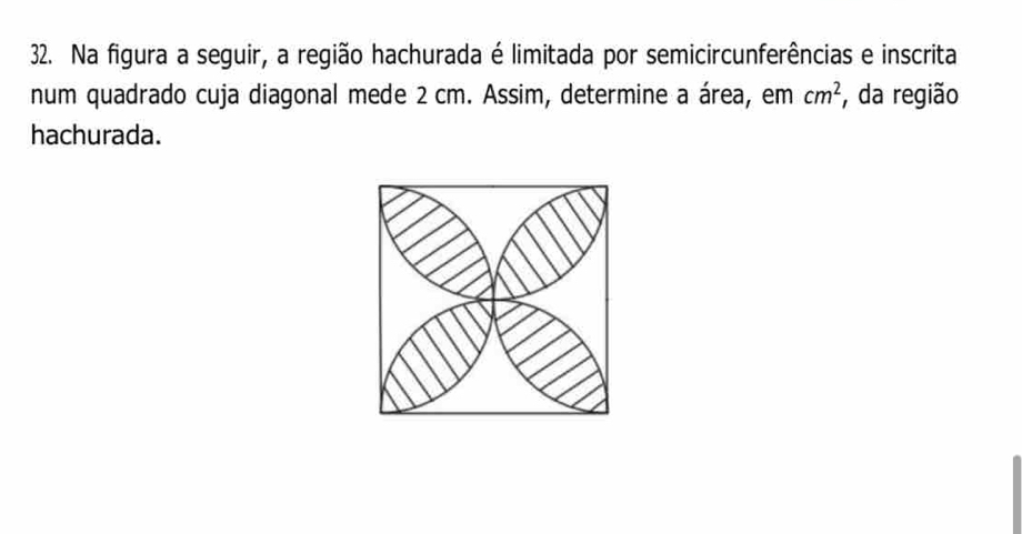 Na figura a seguir, a região hachurada é limitada por semicircunferências e inscrita 
num quadrado cuja diagonal mede 2 cm. Assim, determine a área, em cm^2 , da região 
hachurada.