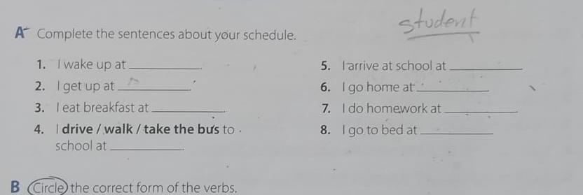 A Complete the sentences about your schedule. 
1. I wake up at _5. I arrive at school at_ 
2. l get up at _. 6. I go home at_ 
3. I eat breakfast at _7. I do homework at_ 
4. I drive / walk / take the bus to 8. I go to bed at_ 
school at_ 
B (Circle) the correct form of the verbs.