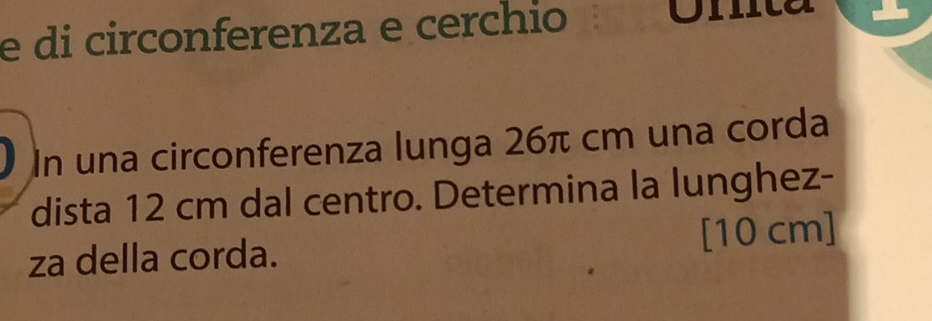 di circonferenza e cerchio Unita 
I In una circonferenza lunga 26π cm una corda 
dista 12 cm dal centro. Determina la lunghez- 
za della corda. [10 cm]