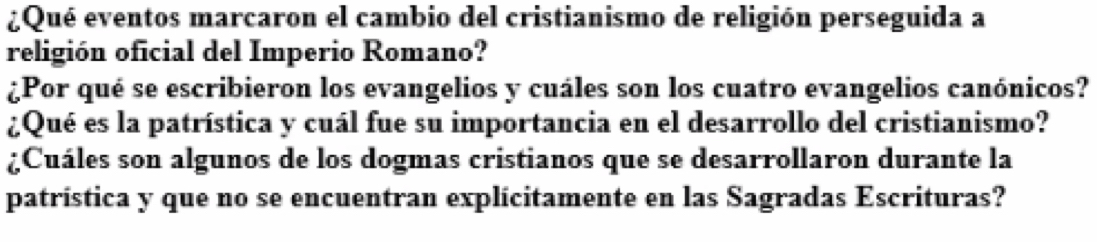 ¿Qué eventos marcaron el cambio del cristianismo de religión perseguida a 
religión oficial del Imperio Romano? 
¿Por qué se escribieron los evangelios y cuáles son los cuatro evangelios canónicos? 
¿Qué es la patrística y cuál fue su importancia en el desarrollo del cristianismo? 
¿Cuáles son algunos de los dogmas cristianos que se desarrollaron durante la 
patrística y que no se encuentran explícitamente en las Sagradas Escrituras?