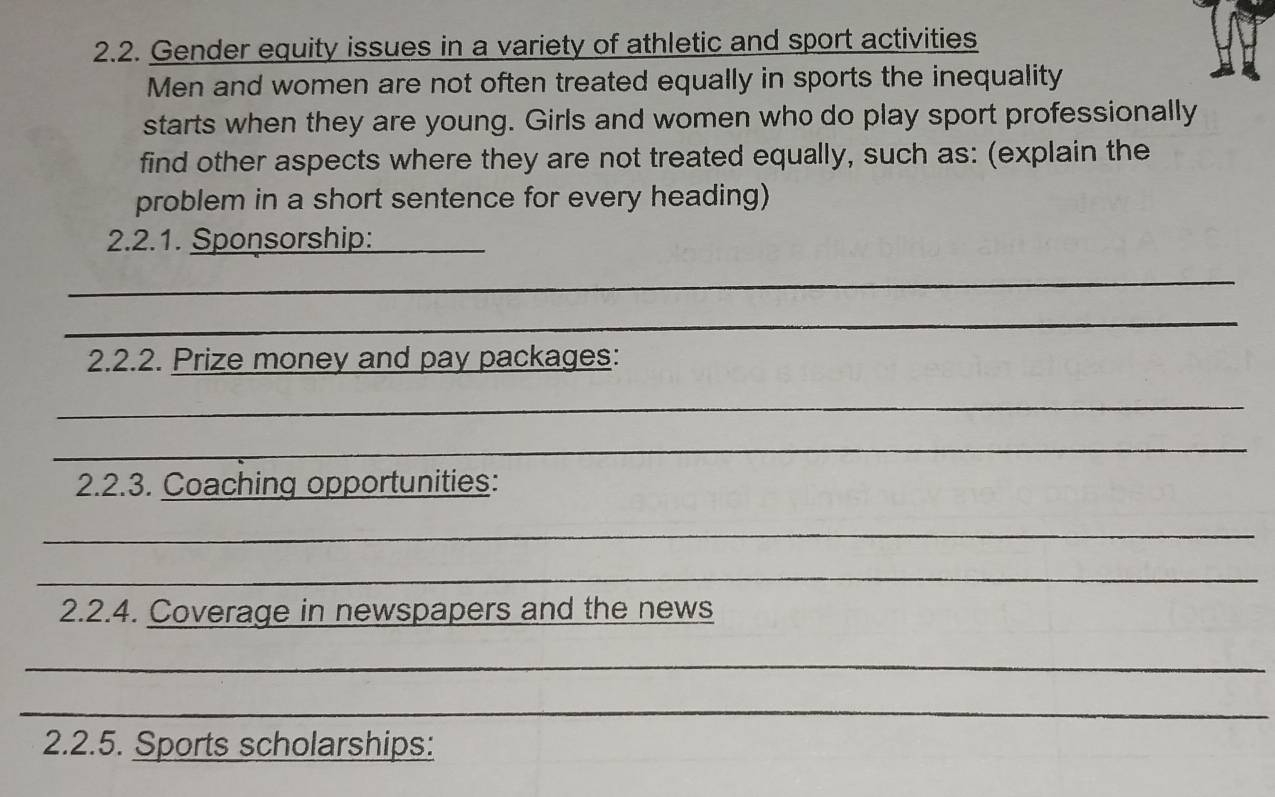 Gender equity issues in a variety of athletic and sport activities 
Men and women are not often treated equally in sports the inequality 
starts when they are young. Girls and women who do play sport professionally 
find other aspects where they are not treated equally, such as: (explain the 
problem in a short sentence for every heading) 
2.2.1. Sponsorship:_ 
_ 
_ 
2.2.2. Prize money and pay packages: 
_ 
_ 
2.2.3. Coaching opportunities: 
_ 
_ 
2.2.4. Coverage in newspapers and the news 
_ 
_ 
2.2.5. Sports scholarships: