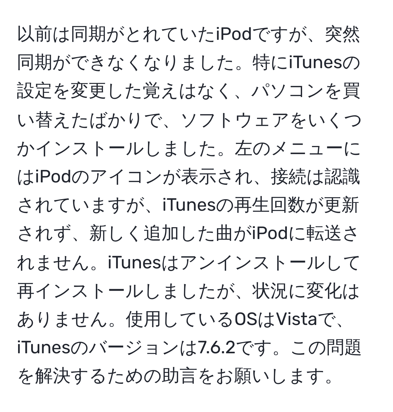 以前は同期がとれていたiPodですが、突然同期ができなくなりました。特にiTunesの設定を変更した覚えはなく、パソコンを買い替えたばかりで、ソフトウェアをいくつかインストールしました。左のメニューにはiPodのアイコンが表示され、接続は認識されていますが、iTunesの再生回数が更新されず、新しく追加した曲がiPodに転送されません。iTunesはアンインストールして再インストールしましたが、状況に変化はありません。使用しているOSはVistaで、iTunesのバージョンは7.6.2です。この問題を解決するための助言をお願いします。