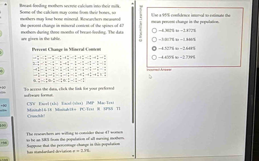 Breast-feeding mothers secrete calcium into their milk.
Some of the calcium may come from their bones, so Use a 95% confidence interval to estimate the
mothers may lose bone mineral. Researchers measured 5 mean percent change in the population.
the percent change in mineral content of the spines of 47
mothers during three months of breast-feeding. The data −4.302% to −2.872%
are given in the table. −3.017% to −1.846%
Percent Change in Mineral Content −4.527% to −2.648%
−4.435% to −2.739%
2.'
0
Incorrect Answer
+90 To access the data, click the link for your preferred
sible
software format.
+90 CSV Excel (xls) Excel (xlsx) JMP Mac-Text
sible Minitab14-18 Minitab18+ PC-Text R SPSS TI
CrunchIt!
100
The researchers are willing to consider these 47 women
+ 98 to be an SRS from the population of all nursing mothers.
Suppose that the percentage change in this population
has standardard deviation sigma =2.5%.