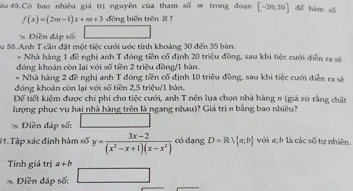 âu 49.Có bao nhiêu giá trị nguyên của tham số m trong đoạn [-20;20] để hàm số
f(x)=(2m-1)x+m+3 dồng biến trên R
* Điền đáp số: . 
Su 50. Anh T cần đặt một tiệc cưới ước tính khoảng 30 đến 35 bàn. 
* Nhà hàng 1 đề nghị anh T đóng tiền cố định 20 triệu đồng, sau khi tiệc cưới diễn ra sẽ 
đóng khoản còn lại với số tiền 2 triệu đồng/ 1 bàn. 
* Nhà hàng 2 đề nghị anh T đóng tiền cố định 10 triệu đồng, sau khi tiệc cưới diễn ra sẽ 
đóng khoản còn lại với số tiền 2,5 triệu/1 bàn. 
Để tiết kiệm được chi phí cho tiệc cưới, anh T nên lựa chọn nhà hàng # (giả sử rằng chất 
lượng phục vụ hai nhà hàng trên là ngang nhau)? Giá trị n bằng bao nhiêu? 
Điền đáp số: 
51. Tập xác định hàm số y= (3x-2)/(x^2-x+1)(x-x^2)  có dạng D=Rvee  a;b với a; b là các số tự nhiên. 
Tính giá trị a+b
2x+(OA) □  
Điền đáp số: