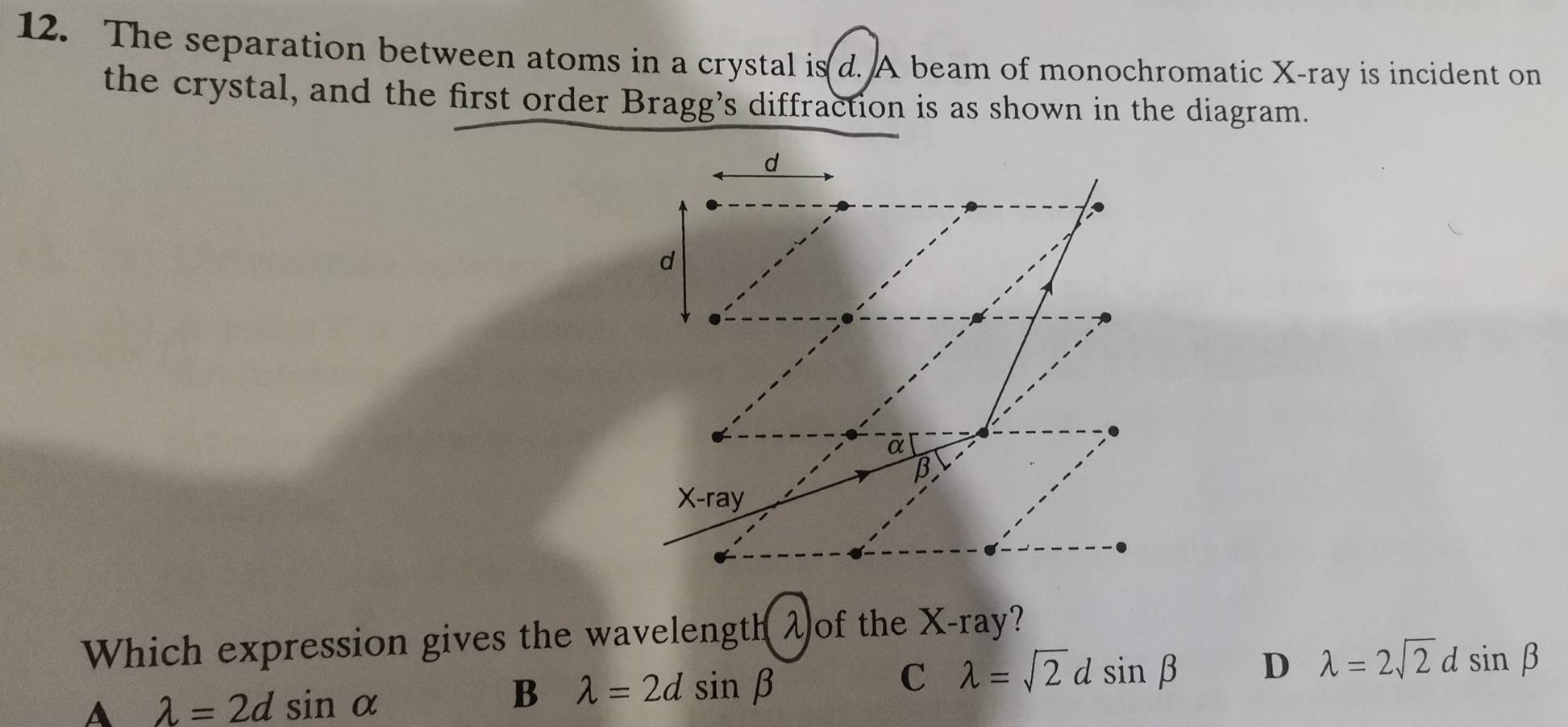 The separation between atoms in a crystal is d. A beam of monochromatic X -ray is incident on
the crystal, and the first order Bragg’s diffraction is as shown in the diagram.
d
d
ā
B
x-1 ray
Which expression gives the wavelength λof the X -ray?
C lambda =sqrt(2)dsin beta D lambda =2sqrt(2)d sin beta
A lambda =2dsin alpha
B lambda =2dsin beta