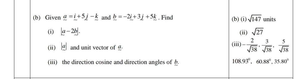 Given a=i+5j-k and _ b=-2i+3j+5k. Find (b) (i) sqrt(147) units 
(i) |a-2b|. (ii) sqrt(27)
(ii) |a| and unit vector of _. 
(iii) - 2/sqrt(38) ,  3/sqrt(38) ,  5/sqrt(38) 
(iii) the direction cosine and direction angles of b.
108.93°, 60.88°, 35.80°