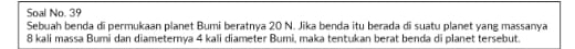 Soal No. 39 
Sebuah benda di permukaan planet Bumi beratnya 20 N. Jika benda itu berada di suatu planet yang massanya
8 kali massa Bumi dan diameternya 4 kali diameter Bumi, maka tentukan berat benda di planet tersebut.