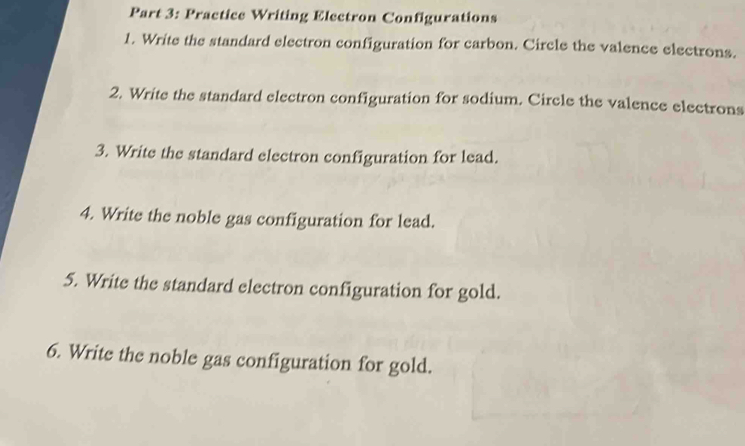 Practice Writing Electron Configurations 
1. Write the standard electron configuration for carbon. Circle the valence electrons. 
2. Write the standard electron configuration for sodium. Circle the valence electrons 
3. Write the standard electron configuration for lead. 
4. Write the noble gas configuration for lead. 
5. Write the standard electron configuration for gold. 
6. Write the noble gas configuration for gold.