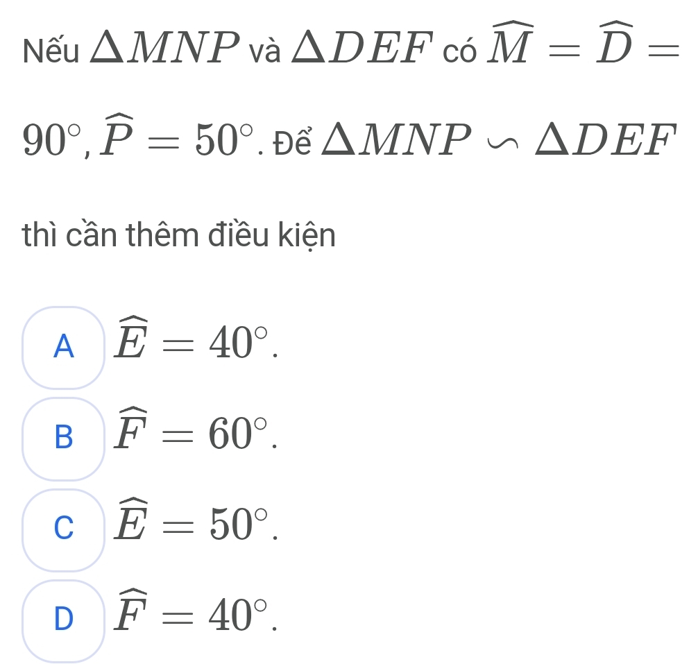 Nếu △ MNP và △ DEFcowidehat M=widehat D=
90°, widehat P=50°. Để △ MNP∽ △ DEF
thì cần thêm điều kiện
A widehat E=40°.
B widehat F=60°.
C widehat E=50°.
D widehat F=40°.