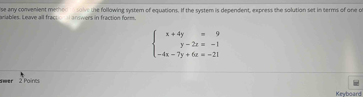 se any convenient method to solve the following system of equations. If the system is dependent, express the solution set in terms of one o 
ariables. Leave all fractional answers in fraction form.
beginarrayl x+4y=9 y-2z=-1 -4x-7y+6z=-21endarray.
swer 2 Points 
Keyboard