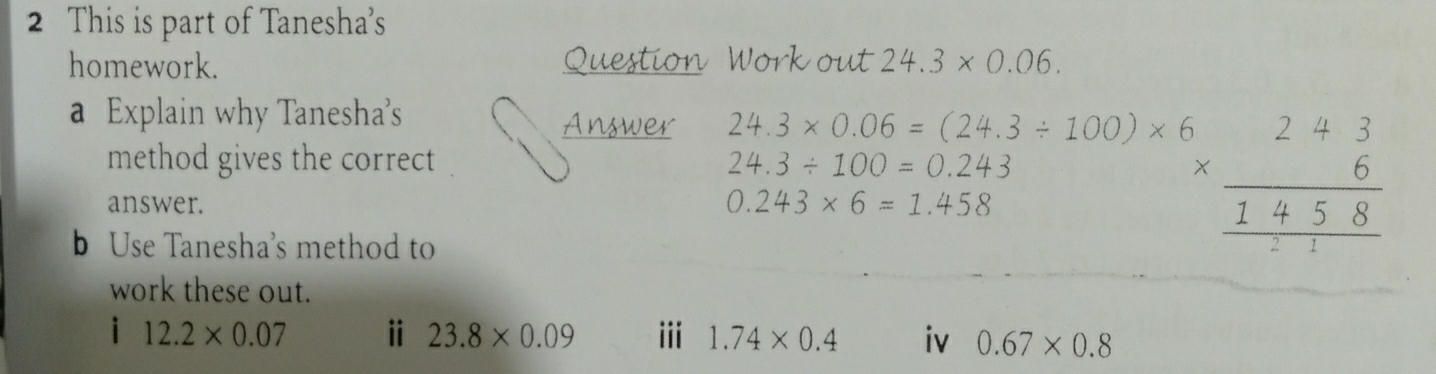 This is part of Tanesha's 
homework. Question Work out 24.3* 0.06. 
a Explain why Tanesha's Answer 24.3* 0.06=(24.3/ 100)* 6
method gives the correct 24.3/ 100=0.243
answer. 0.243* 6=1.458
b Use Tanesha's method to
beginarrayr 5 * 6 hline 1458 hline endarray
work these out. 
i 12.2* 0.07 ⅱ 23.8* 0.09 iii 1.74* 0.4 iv 0.67* 0.8