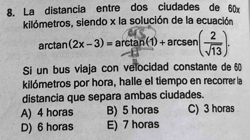 La distancia entre dos ciudades de 60x
kilómetros, siendo x la solución de la ecuación
arctan (2x-3)= arcta an(1)+arcsen ( 2/sqrt(13) ). 
Si un bus viaja con velocidad constante de 60
kilómetros por hora, halle el tiempo en recorrer la
distancia que separa ambas ciudades.
A) 4 horas B) 5 horas C) 3 horas
D) 6 horas E) 7 horas