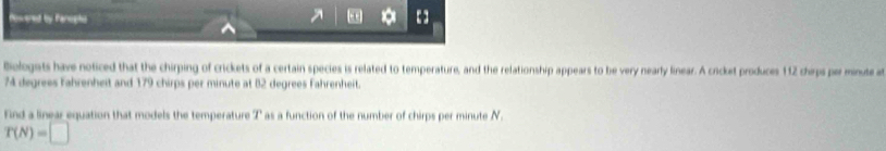 Poweret by Panepts
* 【】
Belogets have noticed that the chirping of crickets of a certain species is related to temperature, and the relationship appears to be very nearly linear. A cricket produces 112 chirps per minute a
74 degrees Fahrenheit and 179 chirps per minute at 82 degrees Fahrenheit.
Find a linear equation that models the temperature T as a function of the number of chirps per minute N.
T(N)=□
