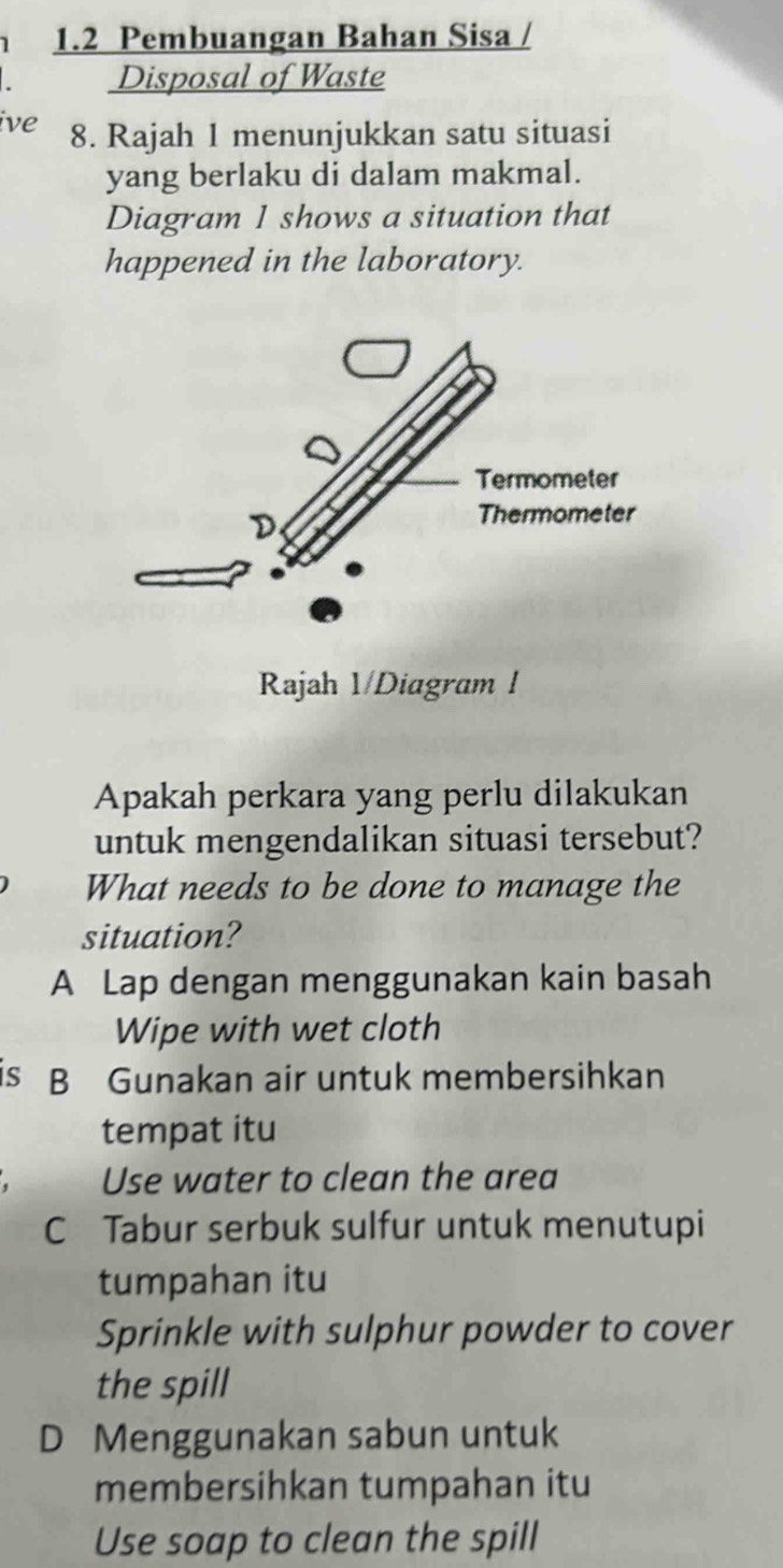 1.2 Pembuangan Bahan Sisa /
Disposal of Waste
ive 8. Rajah 1 menunjukkan satu situasi
yang berlaku di dalam makmal.
Diagram 1 shows a situation that
happened in the laboratory.
Rajah 1/Diagram!
Apakah perkara yang perlu dilakukan
untuk mengendalikan situasi tersebut?
What needs to be done to manage the
situation?
A Lap dengan menggunakan kain basah
Wipe with wet cloth
is B Gunakan air untuk membersihkan
tempat itu
Use water to clean the area
C Tabur serbuk sulfur untuk menutupi
tumpahan itu
Sprinkle with sulphur powder to cover
the spill
D Menggunakan sabun untuk
membersihkan tumpahan itu
Use soap to clean the spill