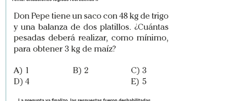 Don Pepe tiene un saco con 48 kg de trigo
y una balanza de dos platillos. ¿Cuántas
pesadas deberá realizar, como mínimo,
para obtener 3 kg de maíz?
A) 1 B) 2 C) 3
D) 4 E) 5
balizo las respuestas fueron dechabilitadas