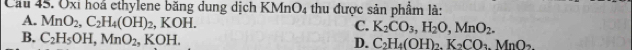 Cầu 45. Oxi hoá ethylene băng dung dịch KMnO_4 thu được sản phẩm là:
A. MnO_2, C_2H_4(OH)_2, KOH.
C. K_2CO_3, H_2O, MnO_2.
B. C_2H_5OH, MnO_2, KOH.
D. C_2H_4(OH)_2. K_2CO_3. MnO_2