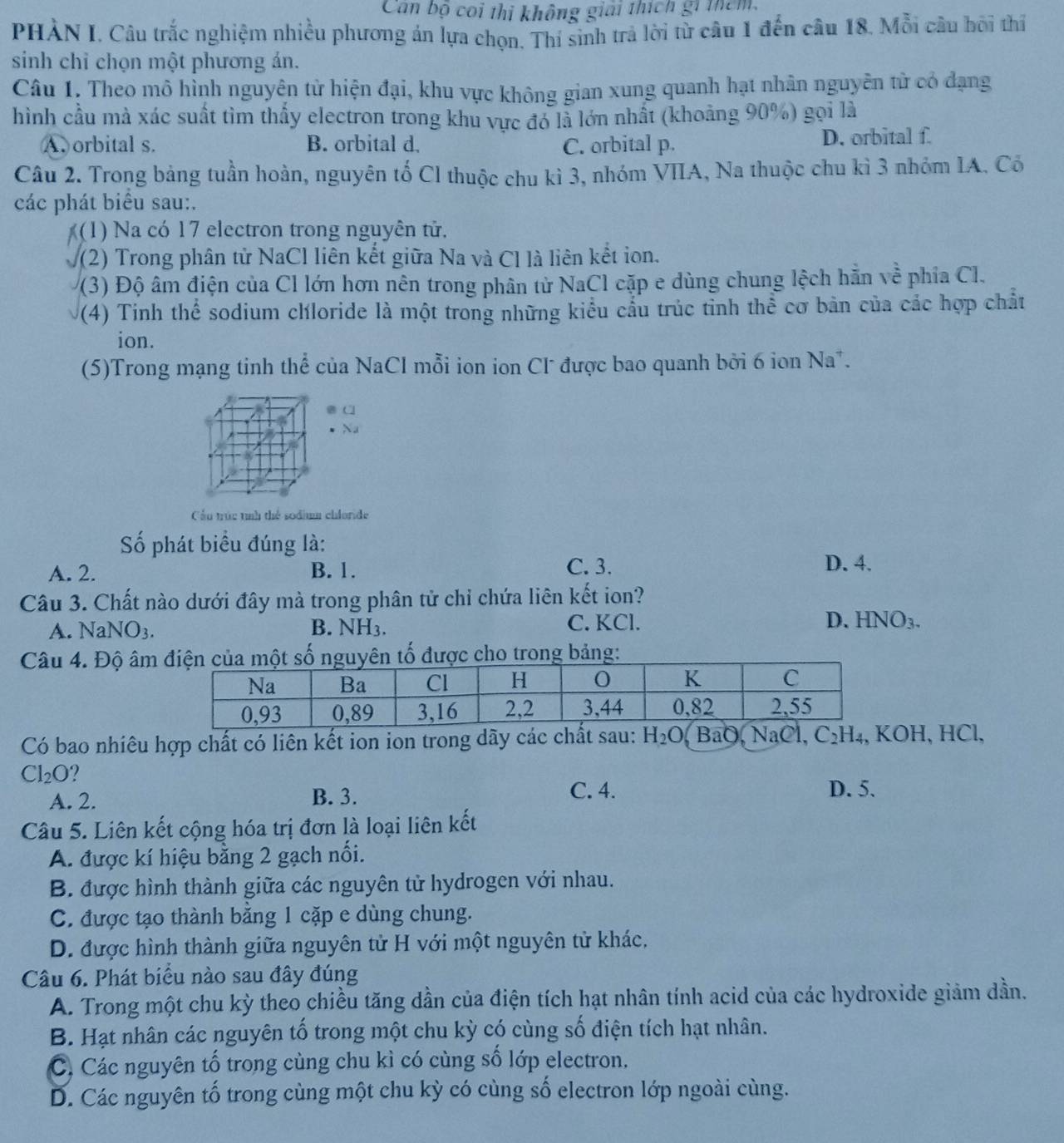 Can bộ coi thi không giải thích gi thêm.
PHÀN I. Câu trắc nghiệm nhiều phương án lựa chọn. Thí sinh trả lời từ câu 1 đến câu 18. Mỗi câu bội thí
sinh chỉ chọn một phương ản.
Câu 1, Theo mô hình nguyện từ hiện đại, khu vực không gian xung quanh hạt nhân nguyễn tử có dạng
hình cầu mà xác suất tìm thấy electron trong khu vực đó là lớn nhất (khoảng 90%) gọi là
A. orbital s. B. orbital d. C. orbital p. D. orbital f.
Câu 2. Trong bảng tuần hoàn, nguyên tố Cl thuộc chu kì 3, nhóm VIIA, Na thuộc chu kì 3 nhóm IA. Có
các phát biểu sau:.
(1) Na có 17 electron trong nguyên tử.
(2) Trong phân tử NaCl liên kết giữa Na và Cl là liên kết ion.
(3) Độ âm điện của Cl lớn hơn nên trong phân từ NaCl cặp e dùng chung lệch hẵn về phía Cl.
(4) Tinh thể sodium chloride là một trong những kiểu cầu trúc tỉnh thể cơ bản của các hợp chất
ion.
(5)Trong mạng tinh thể của NaCl mỗi ion ion Cl được bao quanh bởi 6 ion Na*.
a
Na
Cầu trúc tính thể sodium chloride
Số phát biểu đúng là:
A. 2. B. 1. C. 3.
D. 4.
Câu 3. Chất nào dưới đây mà trong phân tử chỉ chứa liên kết ion?
A. NaNO_3. B. NH_3. C. KCl. D. HNO_3.
Câu 4. Độ âmtrong bảng:
Có bao nhiêu hợp chất có liên kết ion ion trong dãy các chất sau: H_2O BaO, NaCl C_2H_4 , KOH, HCl,
Cl_2O ?
A. 2. B. 3.
C. 4. D. 5.
Câu 5. Liên kết cộng hóa trị đơn là loại liên kết
A. được kí hiệu bằng 2 gạch nối.
B. được hình thành giữa các nguyên tử hydrogen với nhau.
C. được tạo thành băng 1 cặp e dùng chung.
D. được hình thành giữa nguyên tử H với một nguyên tử khác,
Câu 6. Phát biểu nào sau đây đúng
A. Trong một chu kỳ theo chiều tăng dần của điện tích hạt nhân tính acid của các hydroxide giảm dần.
B. Hạt nhân các nguyên tố trong một chu kỳ có cùng số điện tích hạt nhân.
C, Các nguyên tố trong cùng chu kì có cùng số lớp electron.
D. Các nguyên tố trong cùng một chu kỳ có cùng số electron lớp ngoài cùng.