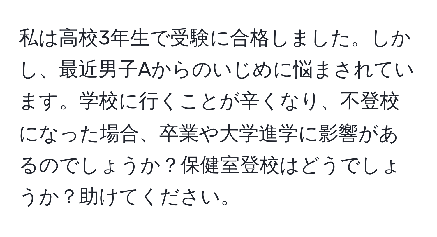 私は高校3年生で受験に合格しました。しかし、最近男子Aからのいじめに悩まされています。学校に行くことが辛くなり、不登校になった場合、卒業や大学進学に影響があるのでしょうか？保健室登校はどうでしょうか？助けてください。