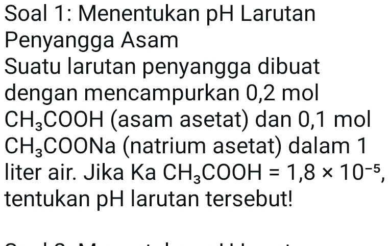 Soal 1: Menentukan pH Larutan 
Penyangga Asam 
Suatu larutan penyangga dibuat 
dengan mencampurkan 0,2 mol
CH_3COOH (asam asetat) dan 0,1 mol
CH_3( C 00Na (natrium asetat) dalam 1 
liter air. Jika Ka CH_3COOH=1,8* 10^(-5), 
tentukan pH larutan tersebut!