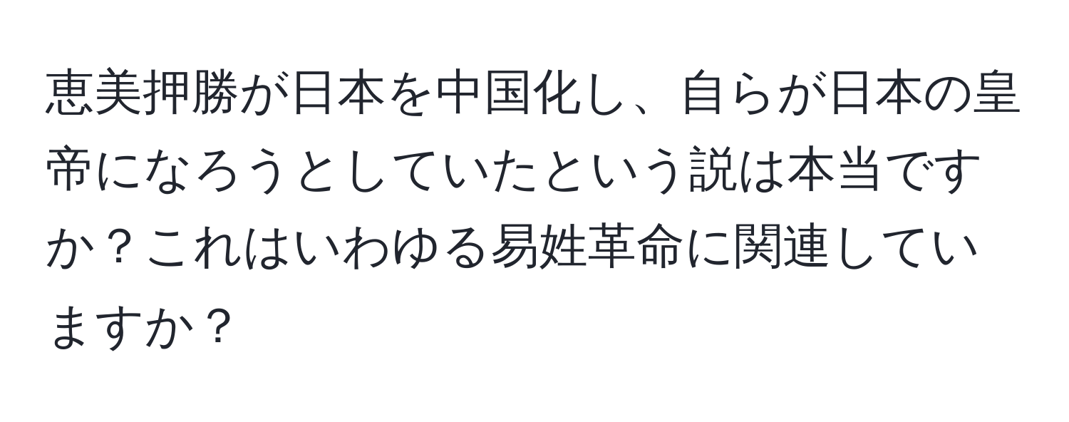 恵美押勝が日本を中国化し、自らが日本の皇帝になろうとしていたという説は本当ですか？これはいわゆる易姓革命に関連していますか？