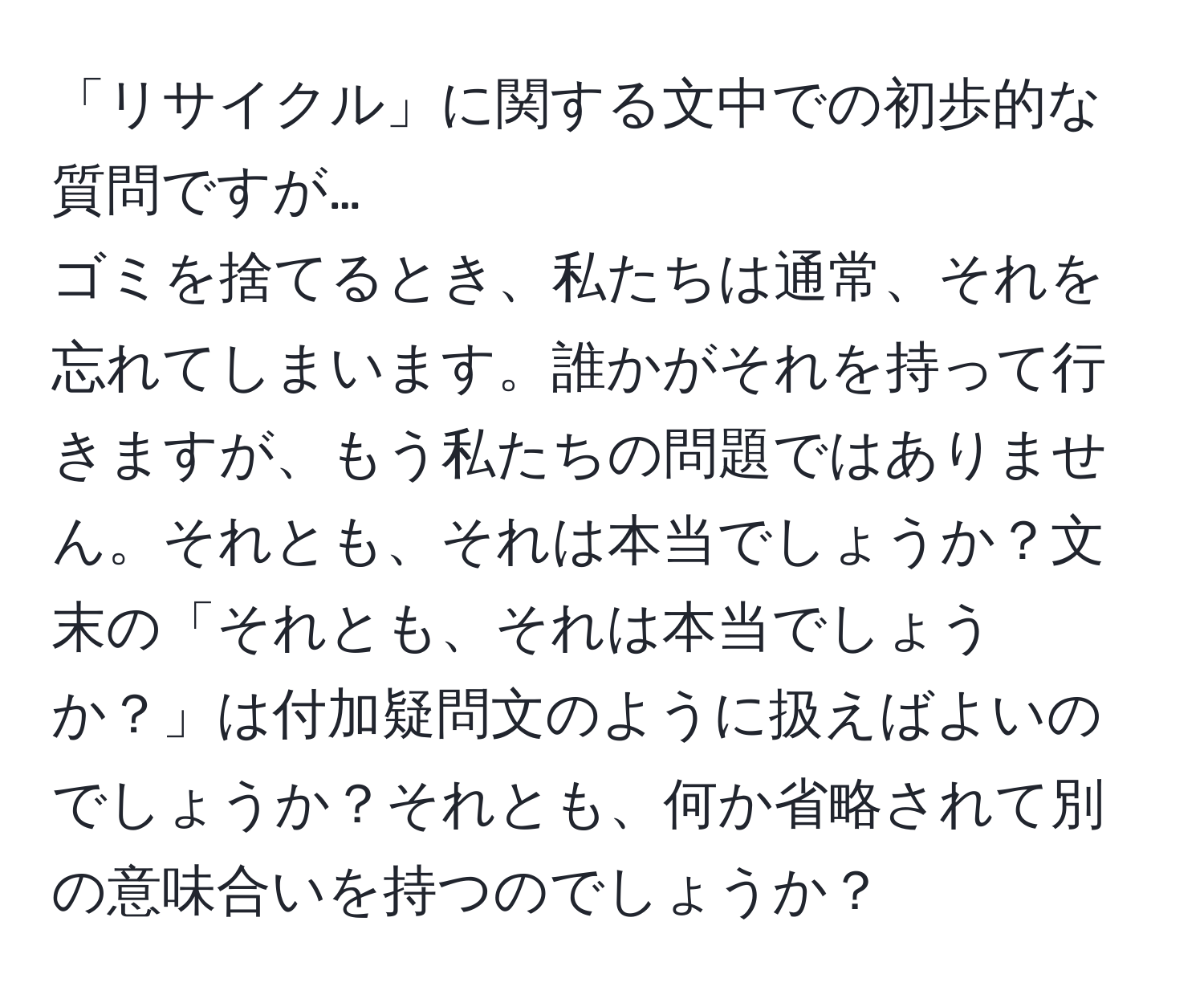 「リサイクル」に関する文中での初歩的な質問ですが…  
ゴミを捨てるとき、私たちは通常、それを忘れてしまいます。誰かがそれを持って行きますが、もう私たちの問題ではありません。それとも、それは本当でしょうか？文末の「それとも、それは本当でしょうか？」は付加疑問文のように扱えばよいのでしょうか？それとも、何か省略されて別の意味合いを持つのでしょうか？