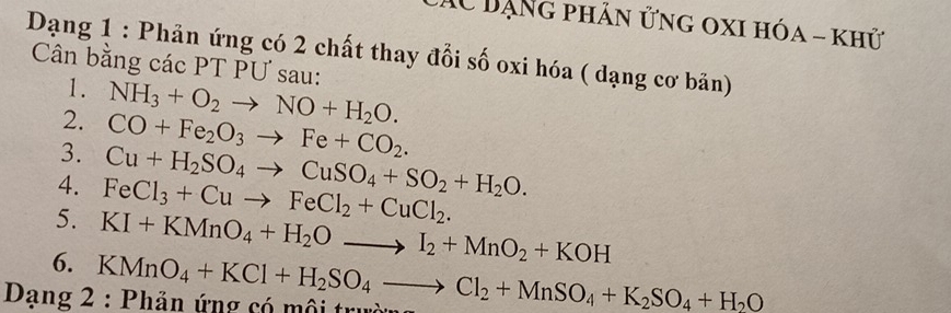 AC Dạng phân ửng oxi hóa - khử 
Dạng 1 : Phản ứng có 2 chất thay đổi số oxi hóa ( dạng cơ bản) 
Cân bằng các PT PƯ sau: 
1. 
2. NH_3+O_2to NO+H_2O. 
3. CO+Fe_2O_3to Fe+CO_2. 
4. 
5. FeCl_3+Cuto FeCl_2+CuCl_2. Cu+H_2SO_4to CuSO_4+SO_2+H_2O. 
6. KI+KMnO_4+H_2Oto I_2+MnO_2+KOH
Dạng 2 : Phản ứng có mội trư KMnO_4+KCl+H_2SO_4to Cl_2+MnSO_4+K_2SO_4+H_2O