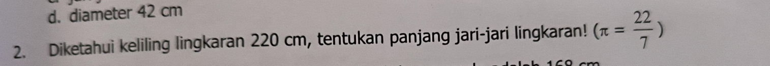 d. diameter 42 cm
2. Diketahui keliling lingkaran 220 cm, tentukan panjang jari-jari lingkaran! (π = 22/7 )