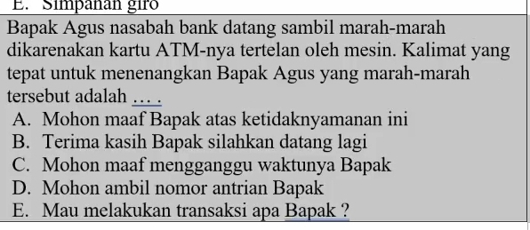 Simpañan gir
Bapak Agus nasabah bank datang sambil marah-marah
dikarenakan kartu ATM-nya tertelan oleh mesin. Kalimat yang
tepat untuk menenangkan Bapak Agus yang marah-marah
tersebut adalah ….
A. Mohon maaf Bapak atas ketidaknyamanan ini
B. Terima kasih Bapak silahkan datang lagi
C. Mohon maaf mengganggu waktunya Bapak
D. Mohon ambil nomor antrian Bapak
E. Mau melakukan transaksi apa Bapak ?