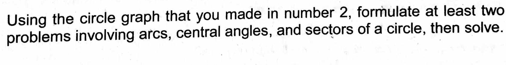 Using the circle graph that you made in number 2, formulate at least two 
problems involving arcs, central angles, and sectors of a circle, then solve.