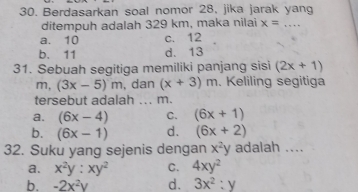 Berdasarkan soal nomor 28, jika jarak yang
ditempuh adalah 329 km, maka nilai x= _
a. 10 c. 12
b. 11 d. 13
31. Sebuah segitiga memiliki panjang sisi (2x+1)
m, (3x-5)m , dan (x+3)m. Keliling segitiga
tersebut adalah ... m.
a. (6x-4) C. (6x+1)
b. (6x-1) d. (6x+2)
32. Suku yang sejenis dengan x^2y adalah ....
a. x^2y:xy^2 C. 4xy^2
b. -2x^2y d. 3x^2:y