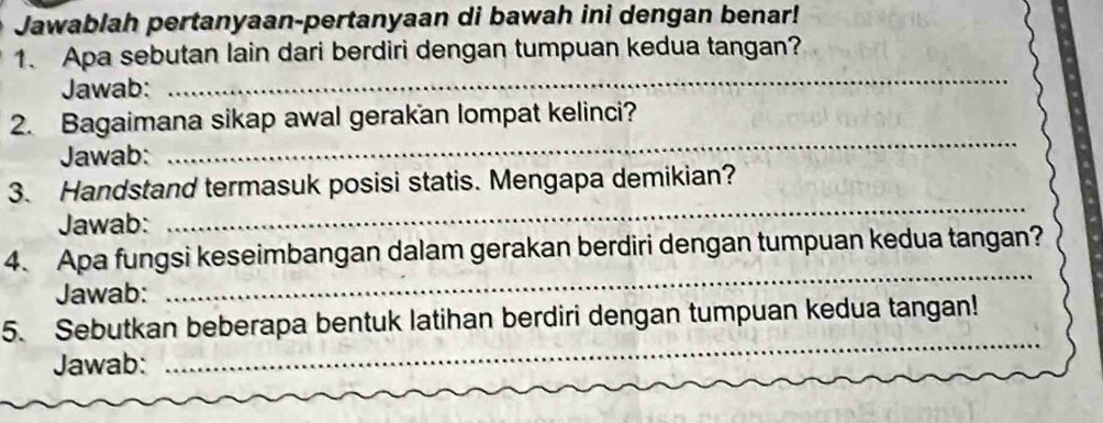 Jawablah pertanyaan-pertanyaan di bawah ini dengan benar! 
1. Apa sebutan lain dari berdiri dengan tumpuan kedua tangan? 
Jawab: 
_ 
_ 
2. Bagaimana sikap awal gerakan lompat kelinci? 
Jawab: 
3. Handstand termasuk posisi statis. Mengapa demikian? 
Jawab: 
_ 
4. Apa fungsi keseimbangan dalam gerakan berdiri dengan tumpuan kedua tangan? 
Jawab: 
_ 
5. Sebutkan beberapa bentuk latihan berdiri dengan tumpuan kedua tangan! 
Jawab: 
_