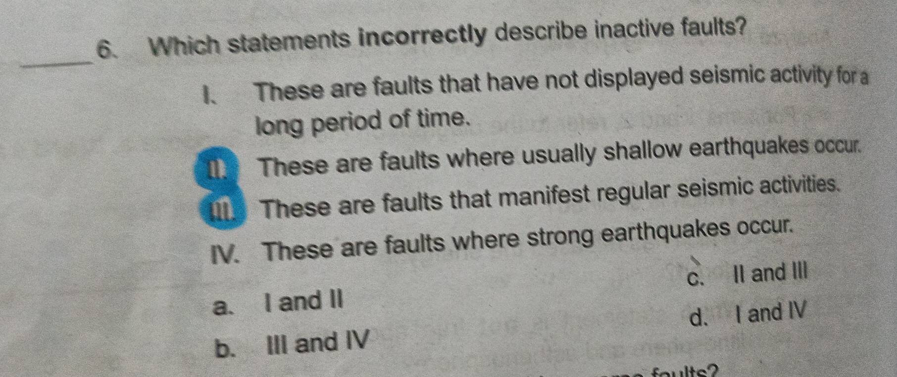 Which statements incorrectly describe inactive faults?
_
1. These are faults that have not displayed seismic activity for a
long period of time.
These are faults where usually shallow earthquakes occur.
I. These are faults that manifest regular seismic activities.
IV. These are faults where strong earthquakes occur.
c. II and III
a. I and II
b. III and IV d. I and IV