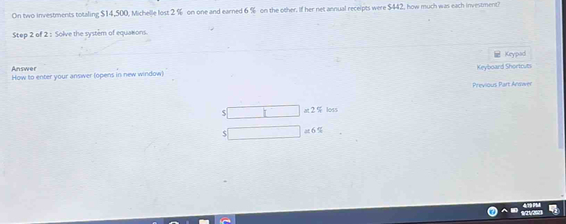 On two investments totaling $14,500, Michelle lost 2 % on one and earned 6 % on the other. If her net annual receipts were $442, how much was each investment? 
Step 2 of 2 : Solve the system of equations. 
Keypad 
Answer 
How to enter your answer (opens in new window) Keyboard Shortcuts 
Previous Part Answer
$ at 2 % loss
at6%
9/21/2023