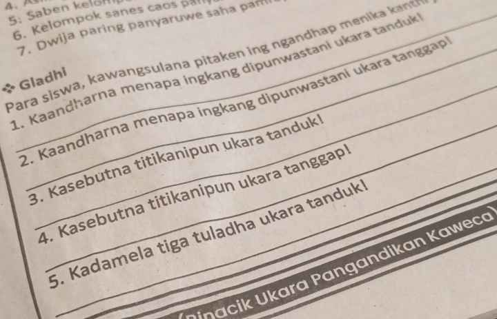 A、 As 
5: Saben keön 
6. Kelompok sanes caos par 
. D wija paring panyaruwe sah a am 
Para siswa, kawangsulana pitaken ing ngandhap menika kant 
_1. Kaandharna menapa ingkang dipunwastani ukara tanduk 
* Gladhi 
2. Kaandharna menapa ingkang dipunwastani ukara tanggap 
3. Kasebutna titikanipun ukara tanduk 
4. Kasebutna titikanipun ukara tanggap! 
5. Kadamela tiga tuladha ukara tanduk 
_ 
_ 
_ kara P angandikan Kaweca