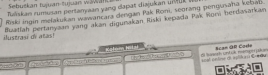 Sebutkan tujuan-tujuan wawanca 
Tuliskan rumusan pertanyaan yang dapat diajukan untuk 
Riski ingin melakukan wawancara dengan Pak Roni, seorang pengusaha kebab. 
Buatlah pertanyaan yang akan digunakan Riski kepada Pak Roni berdasarkan 
ilustrasi di atas! 
Kolom Nilai 
Scan QR Code 
Jawab Kufs Ayo Lakukan Ayo Beraktívitas Bersama Evalua-i Formatif Bab 4 di bawah untuk mengerjakan 
soal online di aplikasi C-edu