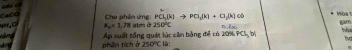 các c 
CaCO có 
Cho phản ứng: PCl_5(k)to PCl_3(k)+Cl_2(k)
Hòa ! 
NH₄Cl K_p=1,78 atm ở 250°C 0,2x gam 
l àng Ap suất tổng quát lúc cân bằng để có 20% PCl_5bi
hò 
họ 
àng phân tích ở 250°C là: