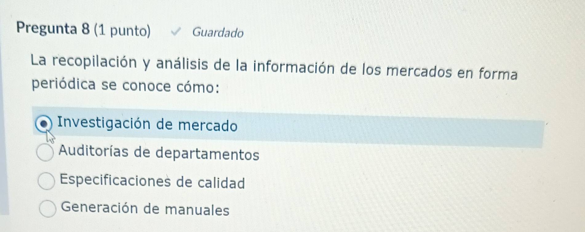 Pregunta 8 (1 punto) Guardado
La recopilación y análisis de la información de los mercados en forma
periódica se conoce cómo:
Investigación de mercado
Auditorías de departamentos
Especificaciones de calidad
Generación de manuales